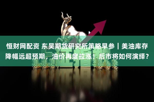 恒财网配资 东吴期货研究所策略早参｜美油库存降幅远超预期，油价再度拉涨！后市将如何演绎？
