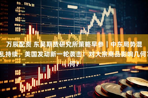 万辰配资 东吴期货研究所策略早参｜中东局势混乱持续，美国发动新一轮袭击！对大宗商品影响几何？