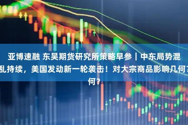 亚博速融 东吴期货研究所策略早参｜中东局势混乱持续，美国发动新一轮袭击！对大宗商品影响几何？