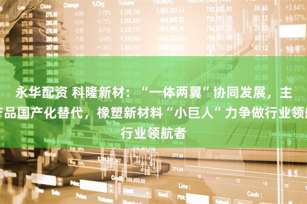 永华配资 科隆新材：“一体两翼”协同发展，主导产品国产化替代，橡塑新材料“小巨人”力争做行业领航者