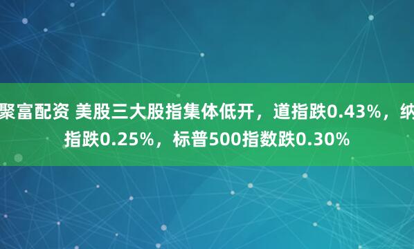 聚富配资 美股三大股指集体低开，道指跌0.43%，纳指跌0.25%，标普500指数跌0.30%