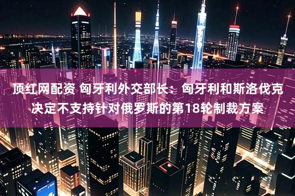 顶红网配资 匈牙利外交部长：匈牙利和斯洛伐克决定不支持针对俄罗斯的第18轮制裁方案