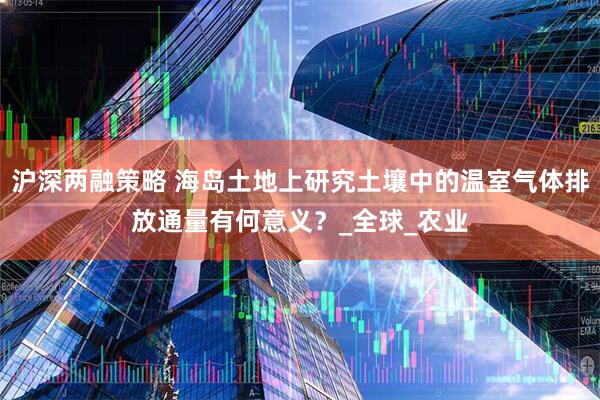 沪深两融策略 海岛土地上研究土壤中的温室气体排放通量有何意义？_全球_农业