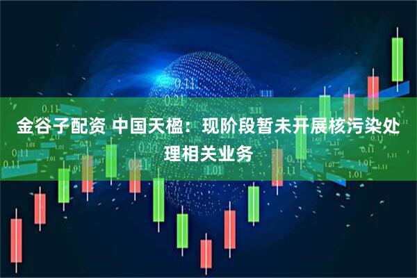 金谷子配资 中国天楹：现阶段暂未开展核污染处理相关业务