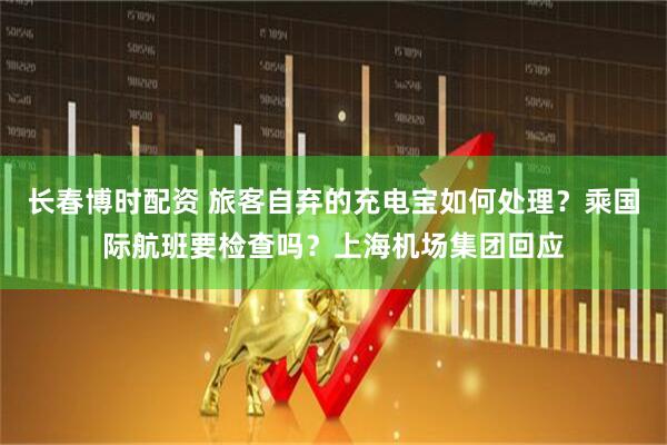 长春博时配资 旅客自弃的充电宝如何处理？乘国际航班要检查吗？上海机场集团回应