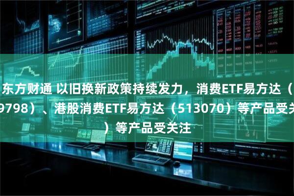 东方财通 以旧换新政策持续发力，消费ETF易方达（159798）、港股消费ETF易方达（513070）等产品受关注