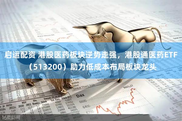 启运配资 港股医药板块逆势走强，港股通医药ETF（513200）助力低成本布局板块龙头