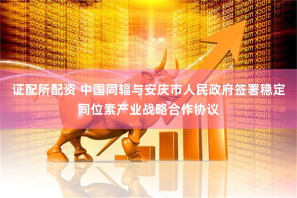 证配所配资 中国同辐与安庆市人民政府签署稳定同位素产业战略合作协议
