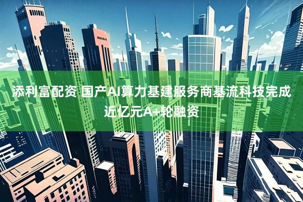添利富配资 国产AI算力基建服务商基流科技完成近亿元A+轮融资