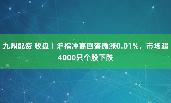九鼎配资 收盘丨沪指冲高回落微涨0.01%，市场超4000只个股下跌