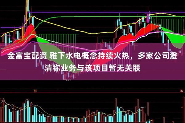 金富宝配资 雅下水电概念持续火热，多家公司澄清称业务与该项目暂无关联