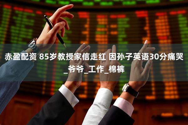 赤盈配资 85岁教授家信走红 因孙子英语30分痛哭_爷爷_工作_棉裤