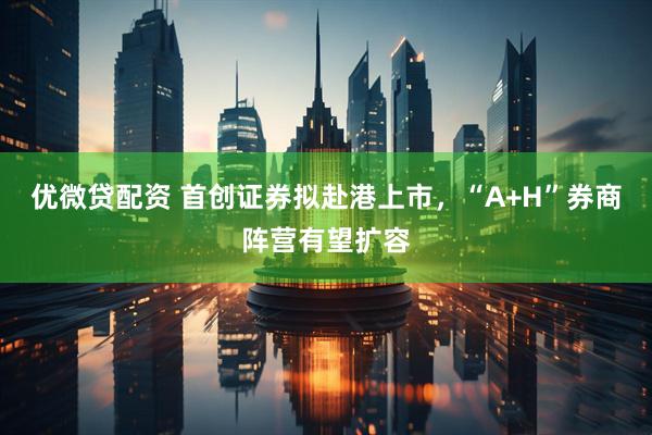 优微贷配资 首创证券拟赴港上市，“A+H”券商阵营有望扩容