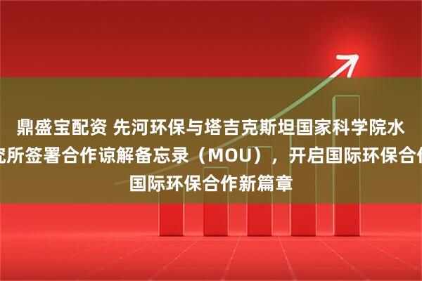 鼎盛宝配资 先河环保与塔吉克斯坦国家科学院水问题研究所签署合作谅解备忘录（MOU），开启国际环保合作新篇章
