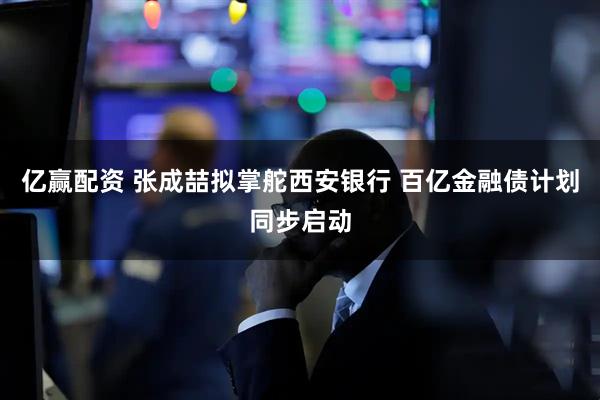 亿赢配资 张成喆拟掌舵西安银行 百亿金融债计划同步启动