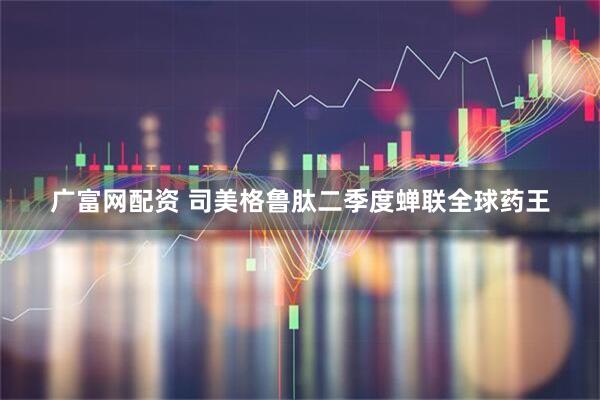 广富网配资 司美格鲁肽二季度蝉联全球药王