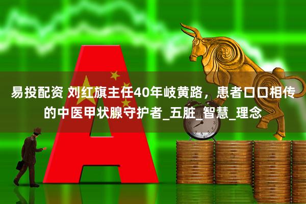 易投配资 刘红旗主任40年岐黄路，患者口口相传的中医甲状腺守护者_五脏_智慧_理念