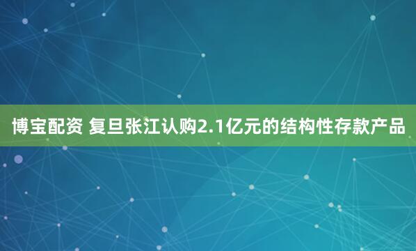 博宝配资 复旦张江认购2.1亿元的结构性存款产品
