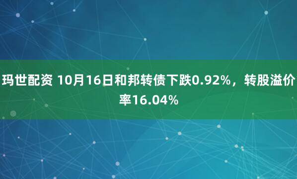 玛世配资 10月16日和邦转债下跌0.92%，转股溢价率16.04%