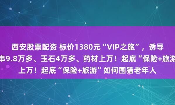 西安股票配资 标价1380元“VIP之旅”，诱导消费15万：3条手串9.8万多、玉石4万多、药材上万！起底“保险+旅游”如何围猎老年人